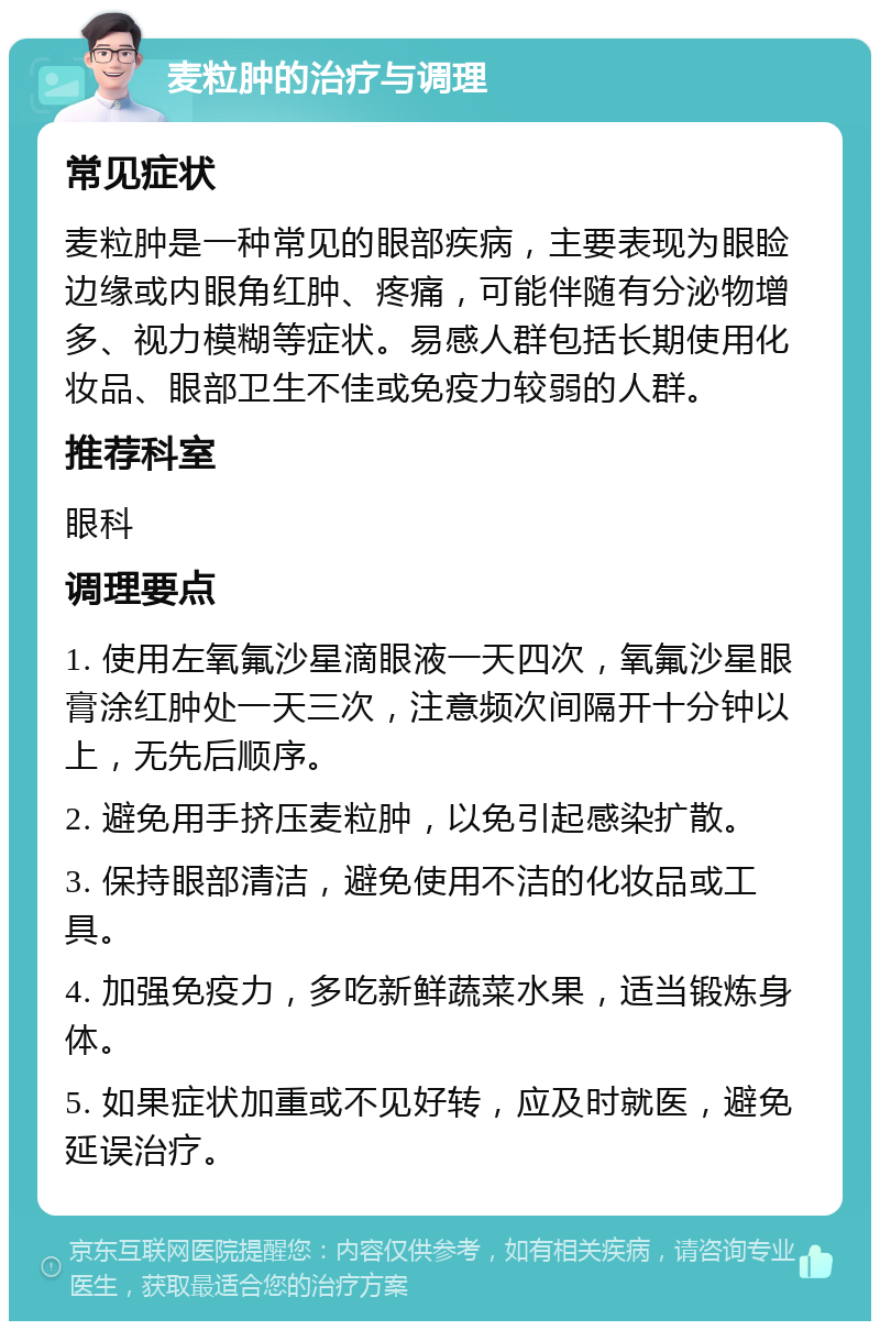 麦粒肿的治疗与调理 常见症状 麦粒肿是一种常见的眼部疾病，主要表现为眼睑边缘或内眼角红肿、疼痛，可能伴随有分泌物增多、视力模糊等症状。易感人群包括长期使用化妆品、眼部卫生不佳或免疫力较弱的人群。 推荐科室 眼科 调理要点 1. 使用左氧氟沙星滴眼液一天四次，氧氟沙星眼膏涂红肿处一天三次，注意频次间隔开十分钟以上，无先后顺序。 2. 避免用手挤压麦粒肿，以免引起感染扩散。 3. 保持眼部清洁，避免使用不洁的化妆品或工具。 4. 加强免疫力，多吃新鲜蔬菜水果，适当锻炼身体。 5. 如果症状加重或不见好转，应及时就医，避免延误治疗。