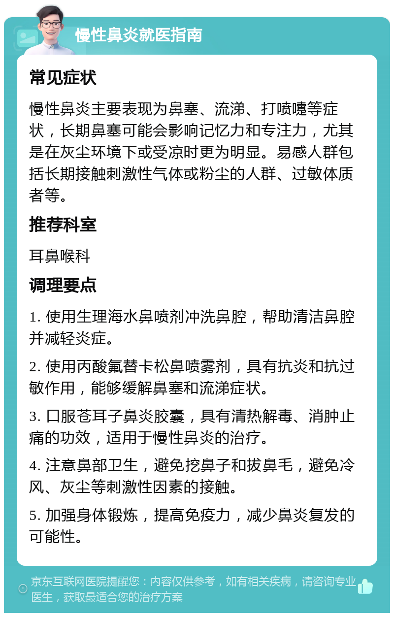 慢性鼻炎就医指南 常见症状 慢性鼻炎主要表现为鼻塞、流涕、打喷嚏等症状，长期鼻塞可能会影响记忆力和专注力，尤其是在灰尘环境下或受凉时更为明显。易感人群包括长期接触刺激性气体或粉尘的人群、过敏体质者等。 推荐科室 耳鼻喉科 调理要点 1. 使用生理海水鼻喷剂冲洗鼻腔，帮助清洁鼻腔并减轻炎症。 2. 使用丙酸氟替卡松鼻喷雾剂，具有抗炎和抗过敏作用，能够缓解鼻塞和流涕症状。 3. 口服苍耳子鼻炎胶囊，具有清热解毒、消肿止痛的功效，适用于慢性鼻炎的治疗。 4. 注意鼻部卫生，避免挖鼻子和拔鼻毛，避免冷风、灰尘等刺激性因素的接触。 5. 加强身体锻炼，提高免疫力，减少鼻炎复发的可能性。