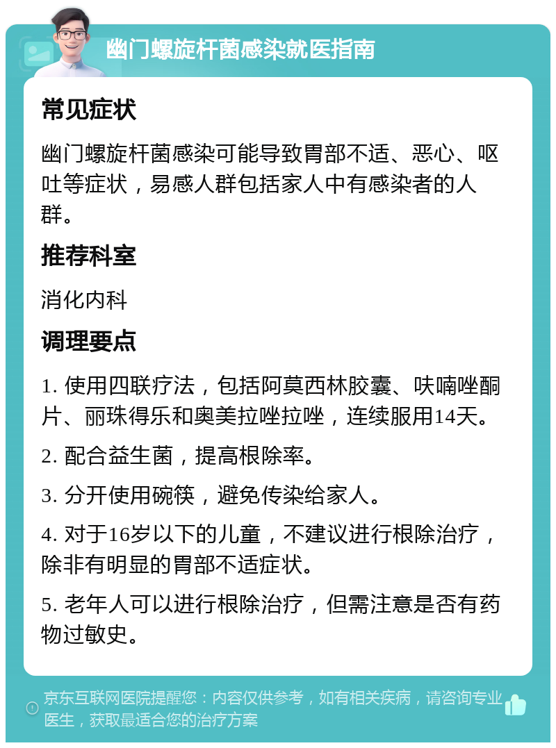 幽门螺旋杆菌感染就医指南 常见症状 幽门螺旋杆菌感染可能导致胃部不适、恶心、呕吐等症状，易感人群包括家人中有感染者的人群。 推荐科室 消化内科 调理要点 1. 使用四联疗法，包括阿莫西林胶囊、呋喃唑酮片、丽珠得乐和奥美拉唑拉唑，连续服用14天。 2. 配合益生菌，提高根除率。 3. 分开使用碗筷，避免传染给家人。 4. 对于16岁以下的儿童，不建议进行根除治疗，除非有明显的胃部不适症状。 5. 老年人可以进行根除治疗，但需注意是否有药物过敏史。