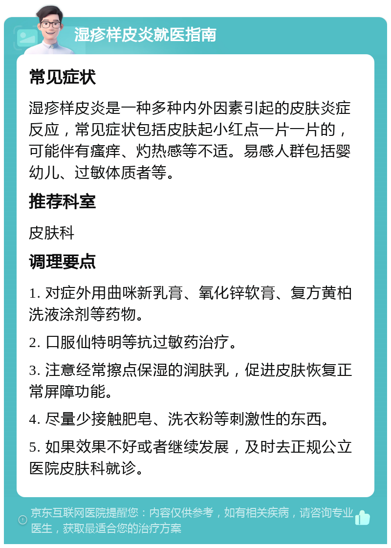 湿疹样皮炎就医指南 常见症状 湿疹样皮炎是一种多种内外因素引起的皮肤炎症反应，常见症状包括皮肤起小红点一片一片的，可能伴有瘙痒、灼热感等不适。易感人群包括婴幼儿、过敏体质者等。 推荐科室 皮肤科 调理要点 1. 对症外用曲咪新乳膏、氧化锌软膏、复方黄柏洗液涂剂等药物。 2. 口服仙特明等抗过敏药治疗。 3. 注意经常擦点保湿的润肤乳，促进皮肤恢复正常屏障功能。 4. 尽量少接触肥皂、洗衣粉等刺激性的东西。 5. 如果效果不好或者继续发展，及时去正规公立医院皮肤科就诊。