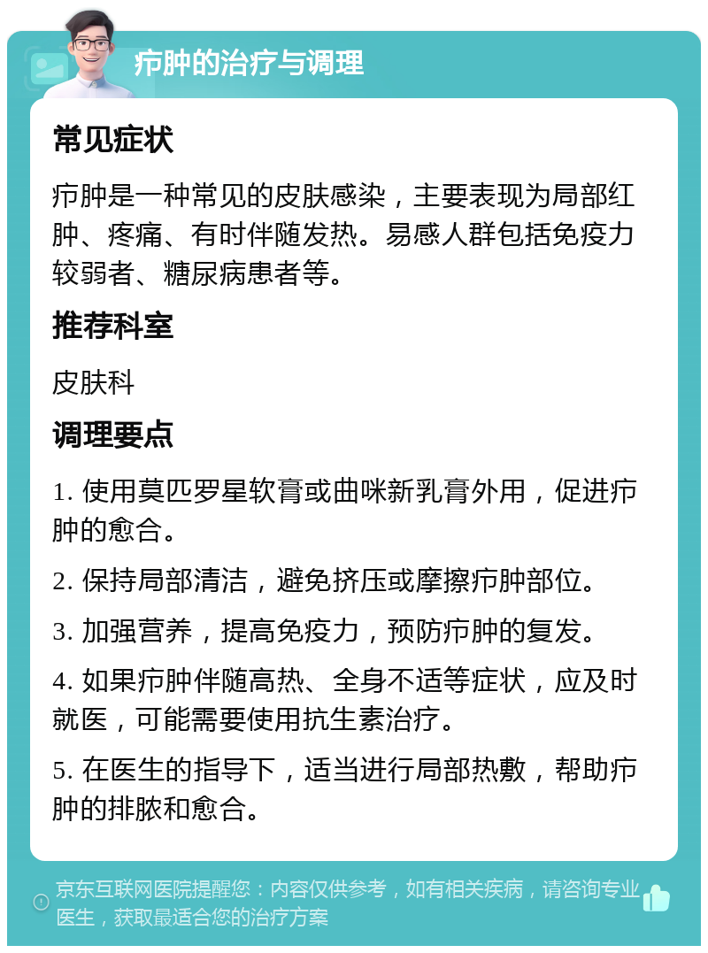 疖肿的治疗与调理 常见症状 疖肿是一种常见的皮肤感染，主要表现为局部红肿、疼痛、有时伴随发热。易感人群包括免疫力较弱者、糖尿病患者等。 推荐科室 皮肤科 调理要点 1. 使用莫匹罗星软膏或曲咪新乳膏外用，促进疖肿的愈合。 2. 保持局部清洁，避免挤压或摩擦疖肿部位。 3. 加强营养，提高免疫力，预防疖肿的复发。 4. 如果疖肿伴随高热、全身不适等症状，应及时就医，可能需要使用抗生素治疗。 5. 在医生的指导下，适当进行局部热敷，帮助疖肿的排脓和愈合。