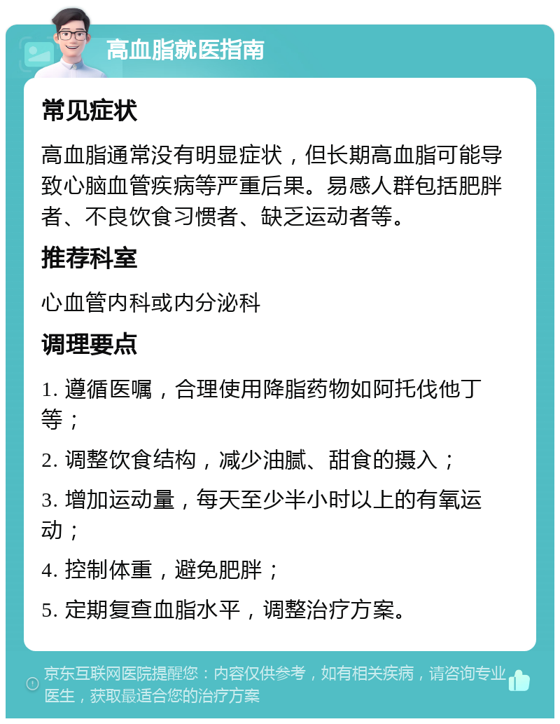 高血脂就医指南 常见症状 高血脂通常没有明显症状，但长期高血脂可能导致心脑血管疾病等严重后果。易感人群包括肥胖者、不良饮食习惯者、缺乏运动者等。 推荐科室 心血管内科或内分泌科 调理要点 1. 遵循医嘱，合理使用降脂药物如阿托伐他丁等； 2. 调整饮食结构，减少油腻、甜食的摄入； 3. 增加运动量，每天至少半小时以上的有氧运动； 4. 控制体重，避免肥胖； 5. 定期复查血脂水平，调整治疗方案。