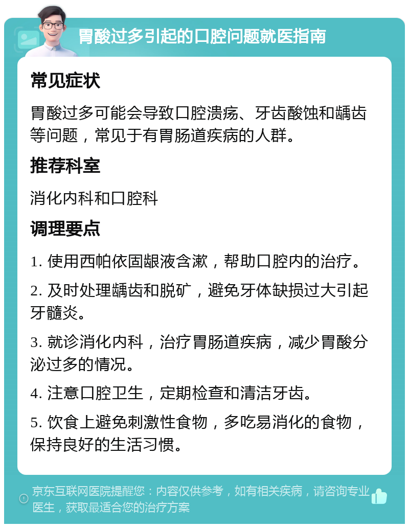 胃酸过多引起的口腔问题就医指南 常见症状 胃酸过多可能会导致口腔溃疡、牙齿酸蚀和龋齿等问题，常见于有胃肠道疾病的人群。 推荐科室 消化内科和口腔科 调理要点 1. 使用西帕依固龈液含漱，帮助口腔内的治疗。 2. 及时处理龋齿和脱矿，避免牙体缺损过大引起牙髓炎。 3. 就诊消化内科，治疗胃肠道疾病，减少胃酸分泌过多的情况。 4. 注意口腔卫生，定期检查和清洁牙齿。 5. 饮食上避免刺激性食物，多吃易消化的食物，保持良好的生活习惯。