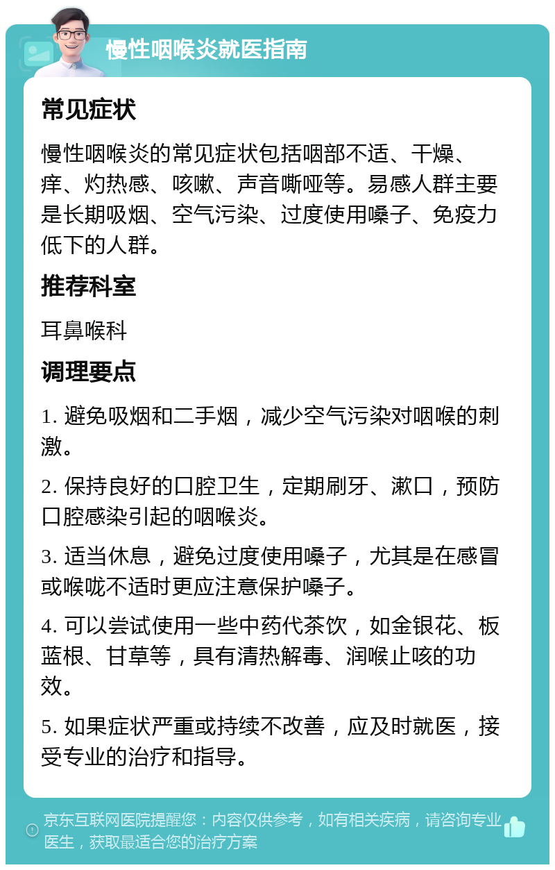 慢性咽喉炎就医指南 常见症状 慢性咽喉炎的常见症状包括咽部不适、干燥、痒、灼热感、咳嗽、声音嘶哑等。易感人群主要是长期吸烟、空气污染、过度使用嗓子、免疫力低下的人群。 推荐科室 耳鼻喉科 调理要点 1. 避免吸烟和二手烟，减少空气污染对咽喉的刺激。 2. 保持良好的口腔卫生，定期刷牙、漱口，预防口腔感染引起的咽喉炎。 3. 适当休息，避免过度使用嗓子，尤其是在感冒或喉咙不适时更应注意保护嗓子。 4. 可以尝试使用一些中药代茶饮，如金银花、板蓝根、甘草等，具有清热解毒、润喉止咳的功效。 5. 如果症状严重或持续不改善，应及时就医，接受专业的治疗和指导。