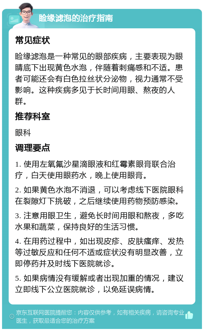 睑缘滤泡的治疗指南 常见症状 睑缘滤泡是一种常见的眼部疾病，主要表现为眼睛底下出现黄色水泡，伴随着刺痛感和不适。患者可能还会有白色拉丝状分泌物，视力通常不受影响。这种疾病多见于长时间用眼、熬夜的人群。 推荐科室 眼科 调理要点 1. 使用左氧氟沙星滴眼液和红霉素眼膏联合治疗，白天使用眼药水，晚上使用眼膏。 2. 如果黄色水泡不消退，可以考虑线下医院眼科在裂隙灯下挑破，之后继续使用药物预防感染。 3. 注意用眼卫生，避免长时间用眼和熬夜，多吃水果和蔬菜，保持良好的生活习惯。 4. 在用药过程中，如出现皮疹、皮肤瘙痒、发热等过敏反应和任何不适或症状没有明显改善，立即停药并及时线下医院就诊。 5. 如果病情没有缓解或者出现加重的情况，建议立即线下公立医院就诊，以免延误病情。