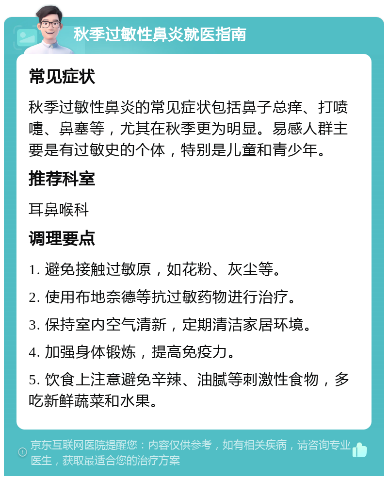 秋季过敏性鼻炎就医指南 常见症状 秋季过敏性鼻炎的常见症状包括鼻子总痒、打喷嚏、鼻塞等，尤其在秋季更为明显。易感人群主要是有过敏史的个体，特别是儿童和青少年。 推荐科室 耳鼻喉科 调理要点 1. 避免接触过敏原，如花粉、灰尘等。 2. 使用布地奈德等抗过敏药物进行治疗。 3. 保持室内空气清新，定期清洁家居环境。 4. 加强身体锻炼，提高免疫力。 5. 饮食上注意避免辛辣、油腻等刺激性食物，多吃新鲜蔬菜和水果。