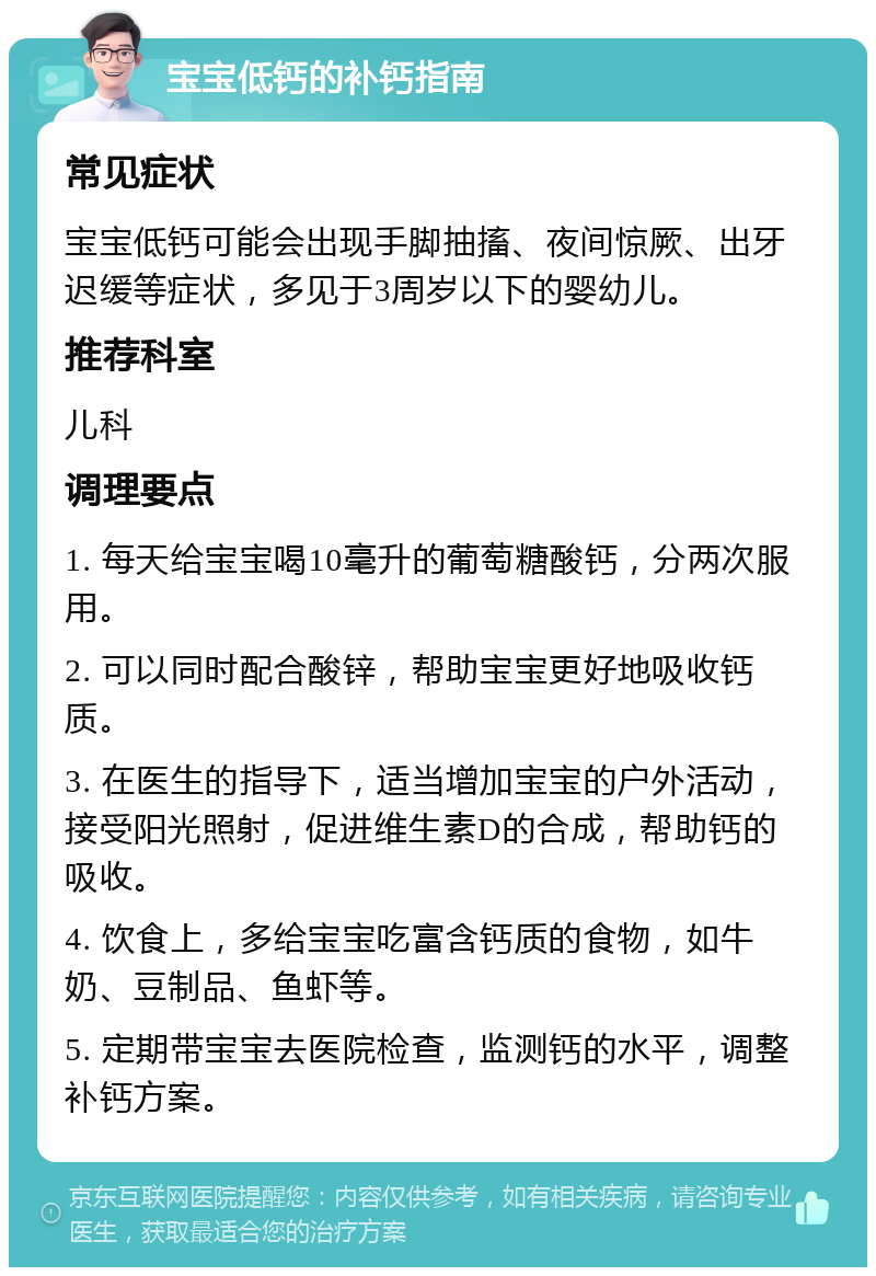 宝宝低钙的补钙指南 常见症状 宝宝低钙可能会出现手脚抽搐、夜间惊厥、出牙迟缓等症状，多见于3周岁以下的婴幼儿。 推荐科室 儿科 调理要点 1. 每天给宝宝喝10毫升的葡萄糖酸钙，分两次服用。 2. 可以同时配合酸锌，帮助宝宝更好地吸收钙质。 3. 在医生的指导下，适当增加宝宝的户外活动，接受阳光照射，促进维生素D的合成，帮助钙的吸收。 4. 饮食上，多给宝宝吃富含钙质的食物，如牛奶、豆制品、鱼虾等。 5. 定期带宝宝去医院检查，监测钙的水平，调整补钙方案。