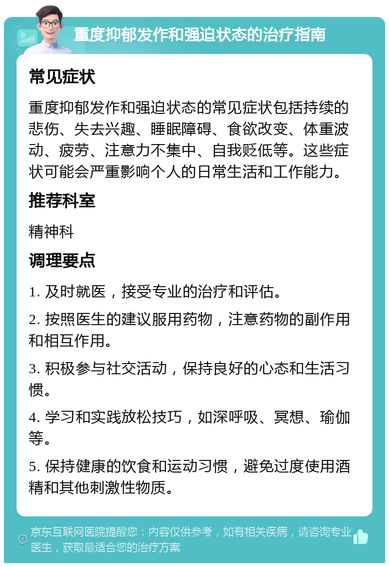 重度抑郁发作和强迫状态的治疗指南 常见症状 重度抑郁发作和强迫状态的常见症状包括持续的悲伤、失去兴趣、睡眠障碍、食欲改变、体重波动、疲劳、注意力不集中、自我贬低等。这些症状可能会严重影响个人的日常生活和工作能力。 推荐科室 精神科 调理要点 1. 及时就医，接受专业的治疗和评估。 2. 按照医生的建议服用药物，注意药物的副作用和相互作用。 3. 积极参与社交活动，保持良好的心态和生活习惯。 4. 学习和实践放松技巧，如深呼吸、冥想、瑜伽等。 5. 保持健康的饮食和运动习惯，避免过度使用酒精和其他刺激性物质。