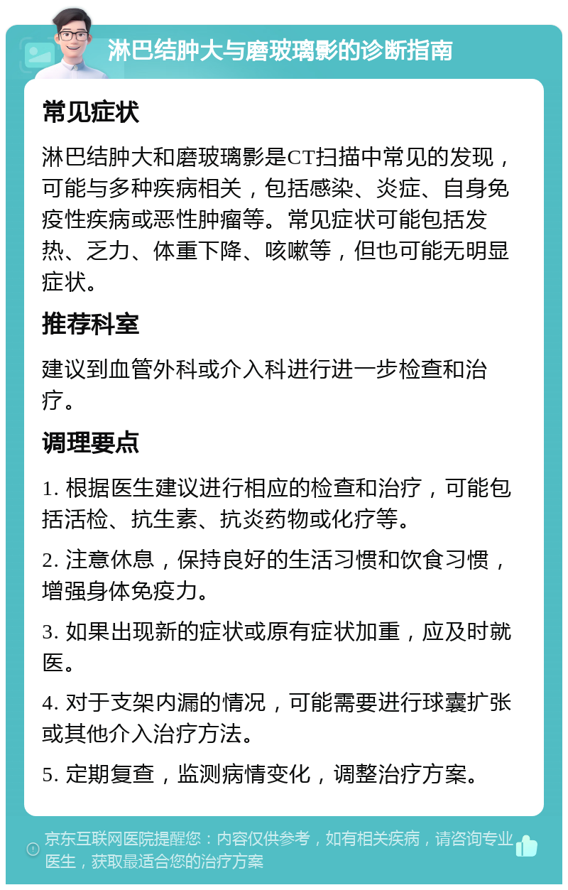 淋巴结肿大与磨玻璃影的诊断指南 常见症状 淋巴结肿大和磨玻璃影是CT扫描中常见的发现，可能与多种疾病相关，包括感染、炎症、自身免疫性疾病或恶性肿瘤等。常见症状可能包括发热、乏力、体重下降、咳嗽等，但也可能无明显症状。 推荐科室 建议到血管外科或介入科进行进一步检查和治疗。 调理要点 1. 根据医生建议进行相应的检查和治疗，可能包括活检、抗生素、抗炎药物或化疗等。 2. 注意休息，保持良好的生活习惯和饮食习惯，增强身体免疫力。 3. 如果出现新的症状或原有症状加重，应及时就医。 4. 对于支架内漏的情况，可能需要进行球囊扩张或其他介入治疗方法。 5. 定期复查，监测病情变化，调整治疗方案。