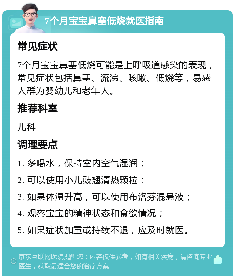 7个月宝宝鼻塞低烧就医指南 常见症状 7个月宝宝鼻塞低烧可能是上呼吸道感染的表现，常见症状包括鼻塞、流涕、咳嗽、低烧等，易感人群为婴幼儿和老年人。 推荐科室 儿科 调理要点 1. 多喝水，保持室内空气湿润； 2. 可以使用小儿豉翘清热颗粒； 3. 如果体温升高，可以使用布洛芬混悬液； 4. 观察宝宝的精神状态和食欲情况； 5. 如果症状加重或持续不退，应及时就医。