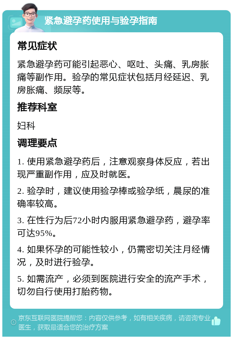 紧急避孕药使用与验孕指南 常见症状 紧急避孕药可能引起恶心、呕吐、头痛、乳房胀痛等副作用。验孕的常见症状包括月经延迟、乳房胀痛、频尿等。 推荐科室 妇科 调理要点 1. 使用紧急避孕药后，注意观察身体反应，若出现严重副作用，应及时就医。 2. 验孕时，建议使用验孕棒或验孕纸，晨尿的准确率较高。 3. 在性行为后72小时内服用紧急避孕药，避孕率可达95%。 4. 如果怀孕的可能性较小，仍需密切关注月经情况，及时进行验孕。 5. 如需流产，必须到医院进行安全的流产手术，切勿自行使用打胎药物。