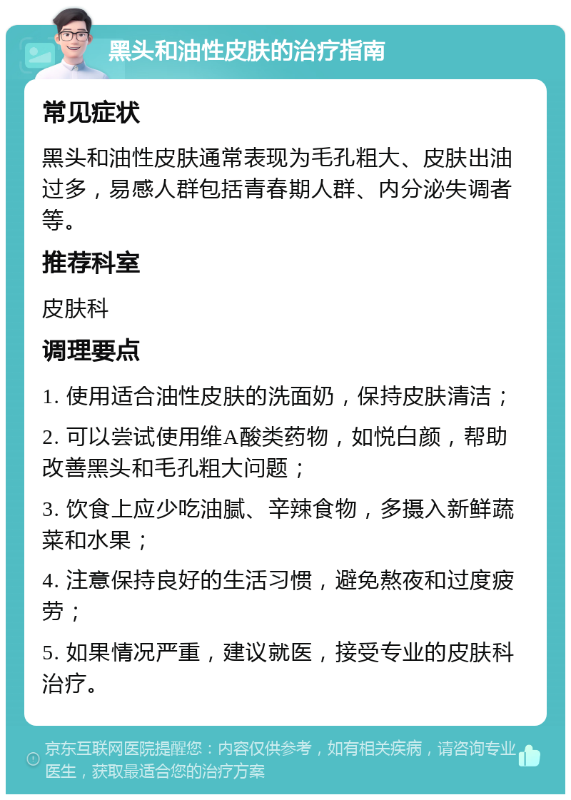 黑头和油性皮肤的治疗指南 常见症状 黑头和油性皮肤通常表现为毛孔粗大、皮肤出油过多，易感人群包括青春期人群、内分泌失调者等。 推荐科室 皮肤科 调理要点 1. 使用适合油性皮肤的洗面奶，保持皮肤清洁； 2. 可以尝试使用维A酸类药物，如悦白颜，帮助改善黑头和毛孔粗大问题； 3. 饮食上应少吃油腻、辛辣食物，多摄入新鲜蔬菜和水果； 4. 注意保持良好的生活习惯，避免熬夜和过度疲劳； 5. 如果情况严重，建议就医，接受专业的皮肤科治疗。