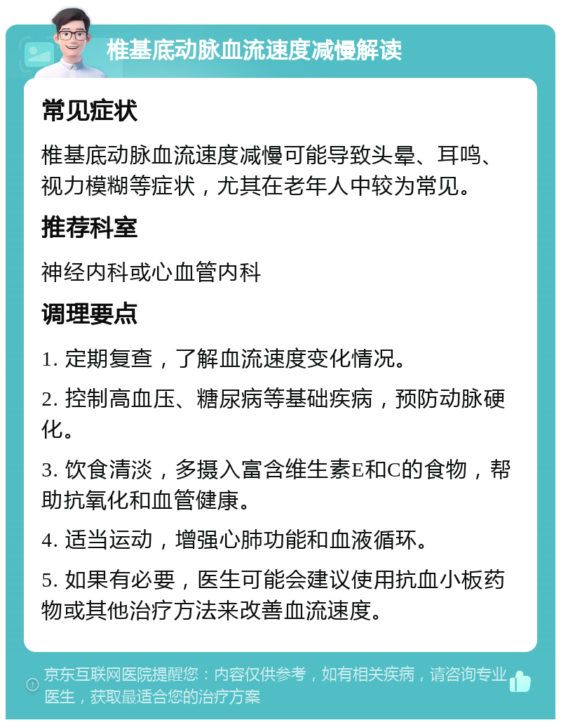 椎基底动脉血流速度减慢解读 常见症状 椎基底动脉血流速度减慢可能导致头晕、耳鸣、视力模糊等症状，尤其在老年人中较为常见。 推荐科室 神经内科或心血管内科 调理要点 1. 定期复查，了解血流速度变化情况。 2. 控制高血压、糖尿病等基础疾病，预防动脉硬化。 3. 饮食清淡，多摄入富含维生素E和C的食物，帮助抗氧化和血管健康。 4. 适当运动，增强心肺功能和血液循环。 5. 如果有必要，医生可能会建议使用抗血小板药物或其他治疗方法来改善血流速度。