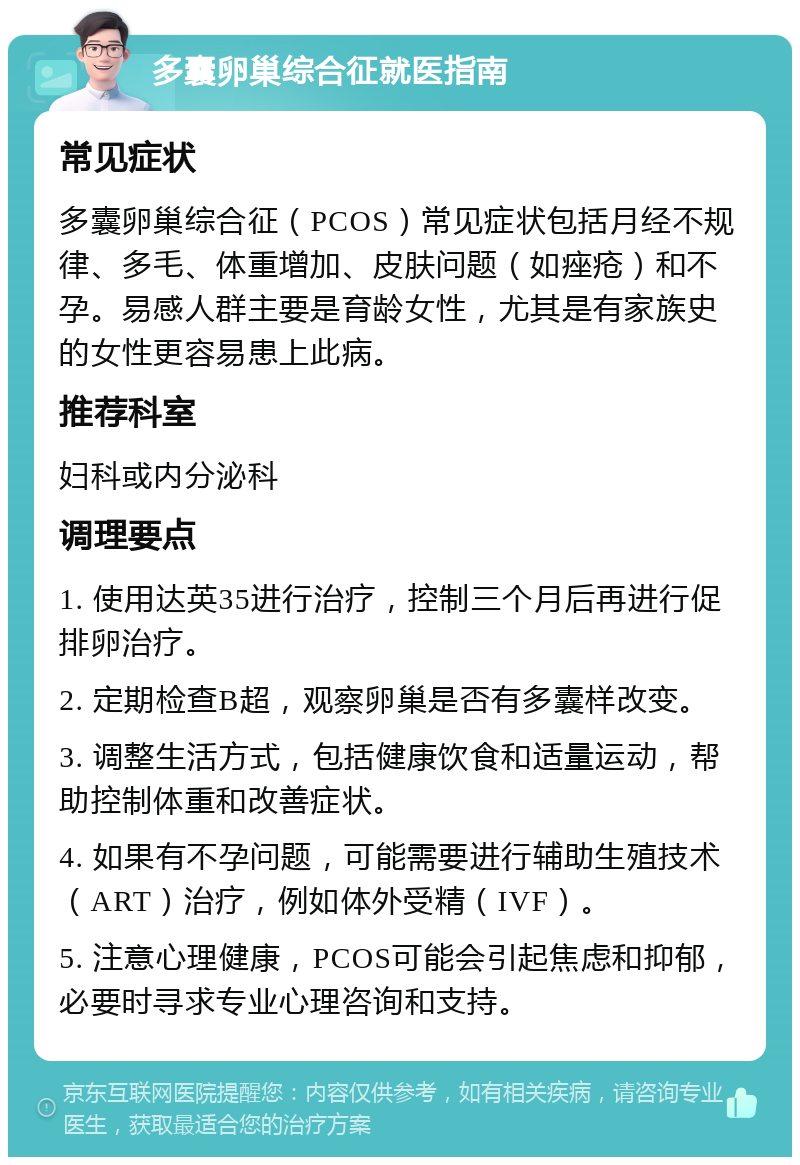 多囊卵巢综合征就医指南 常见症状 多囊卵巢综合征（PCOS）常见症状包括月经不规律、多毛、体重增加、皮肤问题（如痤疮）和不孕。易感人群主要是育龄女性，尤其是有家族史的女性更容易患上此病。 推荐科室 妇科或内分泌科 调理要点 1. 使用达英35进行治疗，控制三个月后再进行促排卵治疗。 2. 定期检查B超，观察卵巢是否有多囊样改变。 3. 调整生活方式，包括健康饮食和适量运动，帮助控制体重和改善症状。 4. 如果有不孕问题，可能需要进行辅助生殖技术（ART）治疗，例如体外受精（IVF）。 5. 注意心理健康，PCOS可能会引起焦虑和抑郁，必要时寻求专业心理咨询和支持。