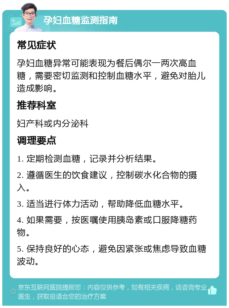 孕妇血糖监测指南 常见症状 孕妇血糖异常可能表现为餐后偶尔一两次高血糖，需要密切监测和控制血糖水平，避免对胎儿造成影响。 推荐科室 妇产科或内分泌科 调理要点 1. 定期检测血糖，记录并分析结果。 2. 遵循医生的饮食建议，控制碳水化合物的摄入。 3. 适当进行体力活动，帮助降低血糖水平。 4. 如果需要，按医嘱使用胰岛素或口服降糖药物。 5. 保持良好的心态，避免因紧张或焦虑导致血糖波动。