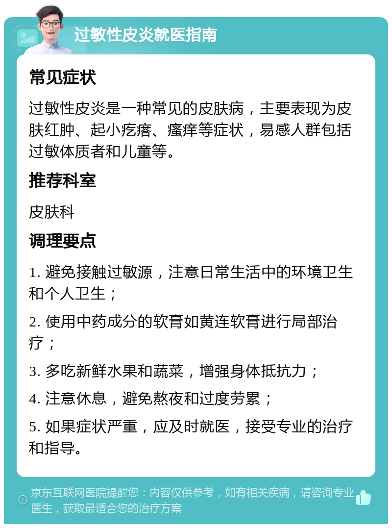 过敏性皮炎就医指南 常见症状 过敏性皮炎是一种常见的皮肤病，主要表现为皮肤红肿、起小疙瘩、瘙痒等症状，易感人群包括过敏体质者和儿童等。 推荐科室 皮肤科 调理要点 1. 避免接触过敏源，注意日常生活中的环境卫生和个人卫生； 2. 使用中药成分的软膏如黄连软膏进行局部治疗； 3. 多吃新鲜水果和蔬菜，增强身体抵抗力； 4. 注意休息，避免熬夜和过度劳累； 5. 如果症状严重，应及时就医，接受专业的治疗和指导。