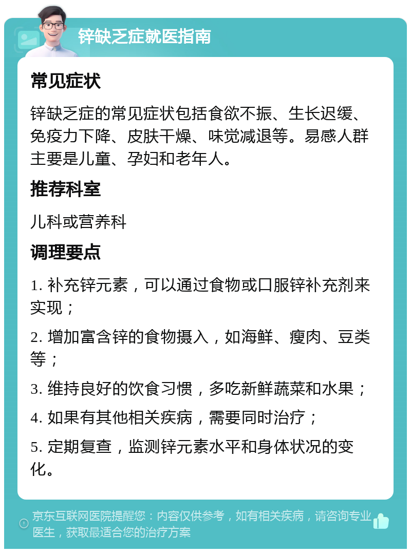 锌缺乏症就医指南 常见症状 锌缺乏症的常见症状包括食欲不振、生长迟缓、免疫力下降、皮肤干燥、味觉减退等。易感人群主要是儿童、孕妇和老年人。 推荐科室 儿科或营养科 调理要点 1. 补充锌元素，可以通过食物或口服锌补充剂来实现； 2. 增加富含锌的食物摄入，如海鲜、瘦肉、豆类等； 3. 维持良好的饮食习惯，多吃新鲜蔬菜和水果； 4. 如果有其他相关疾病，需要同时治疗； 5. 定期复查，监测锌元素水平和身体状况的变化。