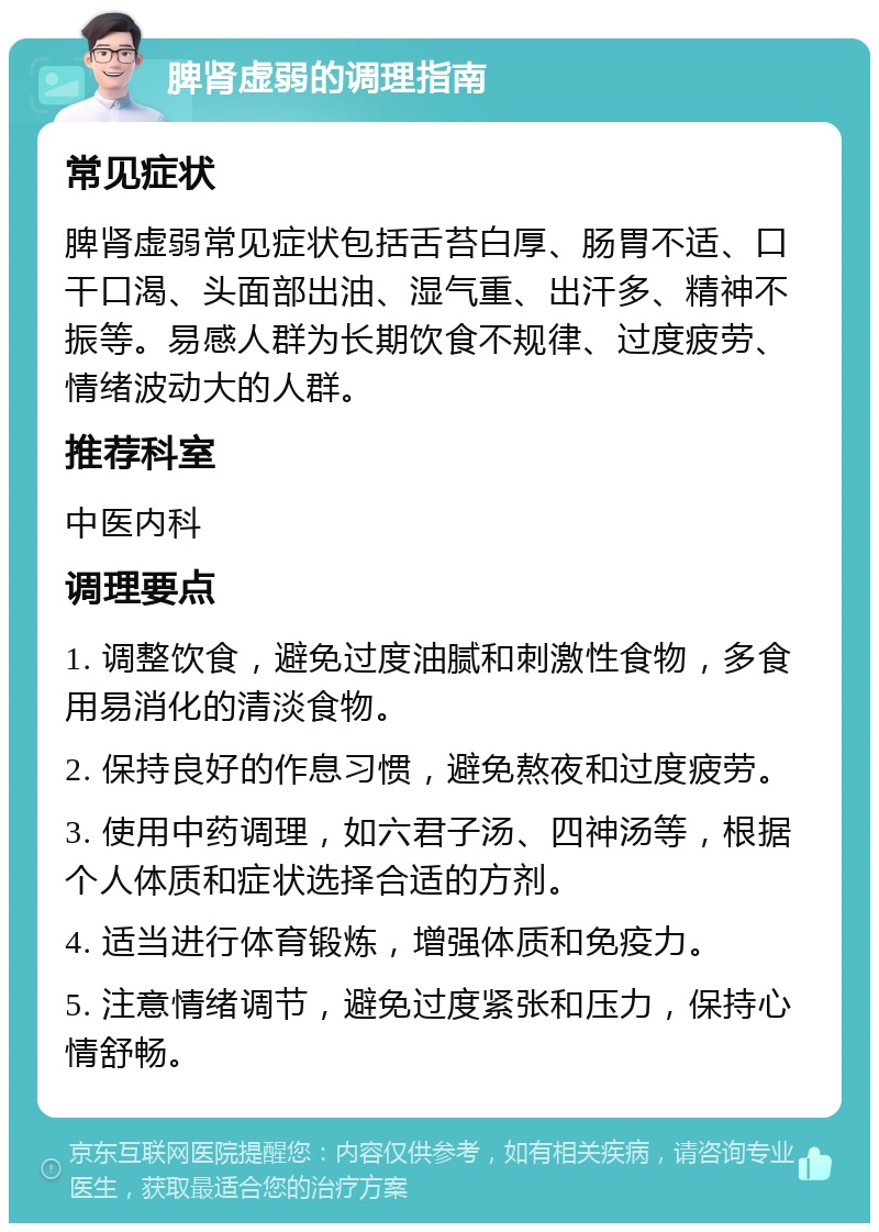 脾肾虚弱的调理指南 常见症状 脾肾虚弱常见症状包括舌苔白厚、肠胃不适、口干口渴、头面部出油、湿气重、出汗多、精神不振等。易感人群为长期饮食不规律、过度疲劳、情绪波动大的人群。 推荐科室 中医内科 调理要点 1. 调整饮食，避免过度油腻和刺激性食物，多食用易消化的清淡食物。 2. 保持良好的作息习惯，避免熬夜和过度疲劳。 3. 使用中药调理，如六君子汤、四神汤等，根据个人体质和症状选择合适的方剂。 4. 适当进行体育锻炼，增强体质和免疫力。 5. 注意情绪调节，避免过度紧张和压力，保持心情舒畅。