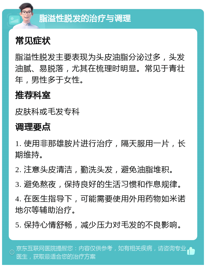 脂溢性脱发的治疗与调理 常见症状 脂溢性脱发主要表现为头皮油脂分泌过多，头发油腻、易脱落，尤其在梳理时明显。常见于青壮年，男性多于女性。 推荐科室 皮肤科或毛发专科 调理要点 1. 使用非那雄胺片进行治疗，隔天服用一片，长期维持。 2. 注意头皮清洁，勤洗头发，避免油脂堆积。 3. 避免熬夜，保持良好的生活习惯和作息规律。 4. 在医生指导下，可能需要使用外用药物如米诺地尔等辅助治疗。 5. 保持心情舒畅，减少压力对毛发的不良影响。