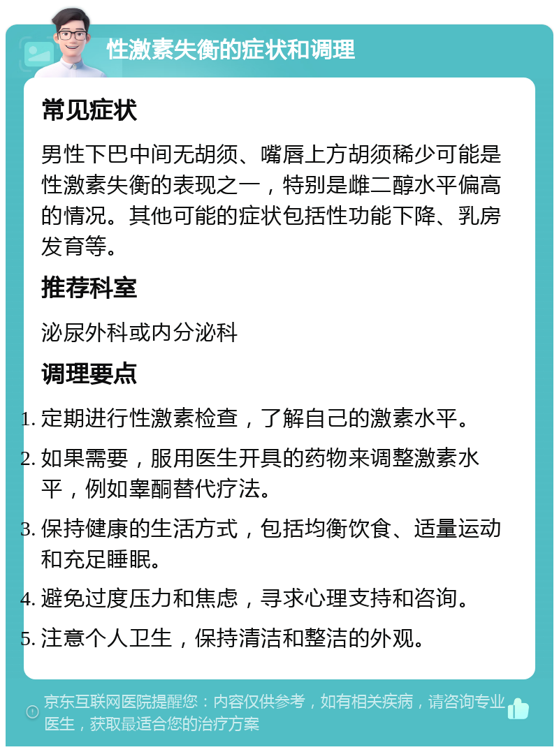 性激素失衡的症状和调理 常见症状 男性下巴中间无胡须、嘴唇上方胡须稀少可能是性激素失衡的表现之一，特别是雌二醇水平偏高的情况。其他可能的症状包括性功能下降、乳房发育等。 推荐科室 泌尿外科或内分泌科 调理要点 定期进行性激素检查，了解自己的激素水平。 如果需要，服用医生开具的药物来调整激素水平，例如睾酮替代疗法。 保持健康的生活方式，包括均衡饮食、适量运动和充足睡眠。 避免过度压力和焦虑，寻求心理支持和咨询。 注意个人卫生，保持清洁和整洁的外观。