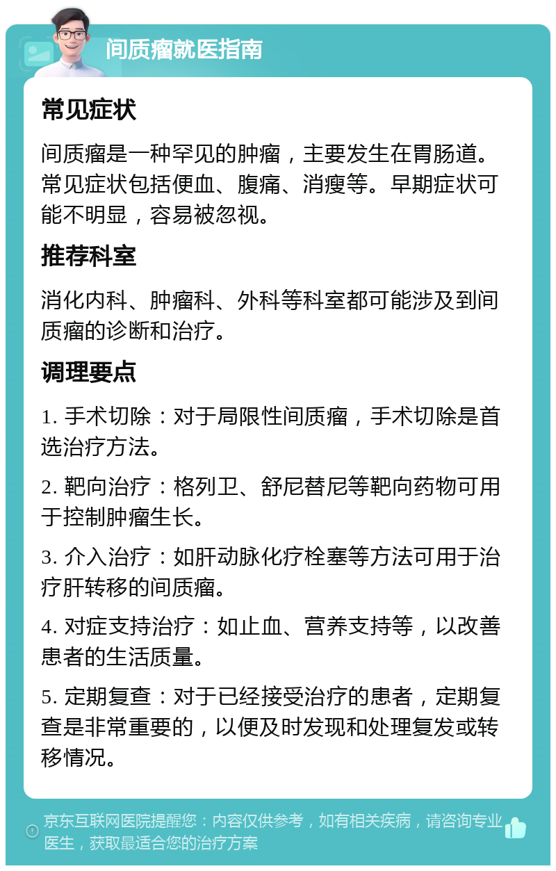 间质瘤就医指南 常见症状 间质瘤是一种罕见的肿瘤，主要发生在胃肠道。常见症状包括便血、腹痛、消瘦等。早期症状可能不明显，容易被忽视。 推荐科室 消化内科、肿瘤科、外科等科室都可能涉及到间质瘤的诊断和治疗。 调理要点 1. 手术切除：对于局限性间质瘤，手术切除是首选治疗方法。 2. 靶向治疗：格列卫、舒尼替尼等靶向药物可用于控制肿瘤生长。 3. 介入治疗：如肝动脉化疗栓塞等方法可用于治疗肝转移的间质瘤。 4. 对症支持治疗：如止血、营养支持等，以改善患者的生活质量。 5. 定期复查：对于已经接受治疗的患者，定期复查是非常重要的，以便及时发现和处理复发或转移情况。