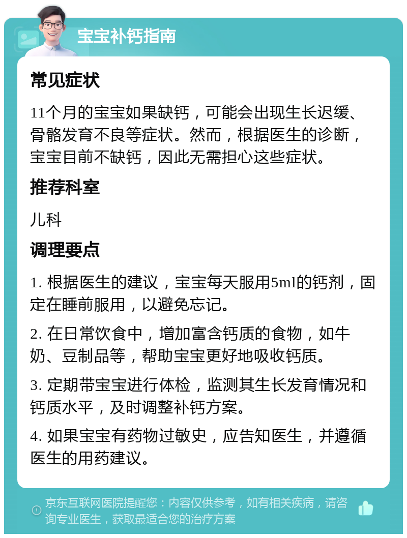 宝宝补钙指南 常见症状 11个月的宝宝如果缺钙，可能会出现生长迟缓、骨骼发育不良等症状。然而，根据医生的诊断，宝宝目前不缺钙，因此无需担心这些症状。 推荐科室 儿科 调理要点 1. 根据医生的建议，宝宝每天服用5ml的钙剂，固定在睡前服用，以避免忘记。 2. 在日常饮食中，增加富含钙质的食物，如牛奶、豆制品等，帮助宝宝更好地吸收钙质。 3. 定期带宝宝进行体检，监测其生长发育情况和钙质水平，及时调整补钙方案。 4. 如果宝宝有药物过敏史，应告知医生，并遵循医生的用药建议。