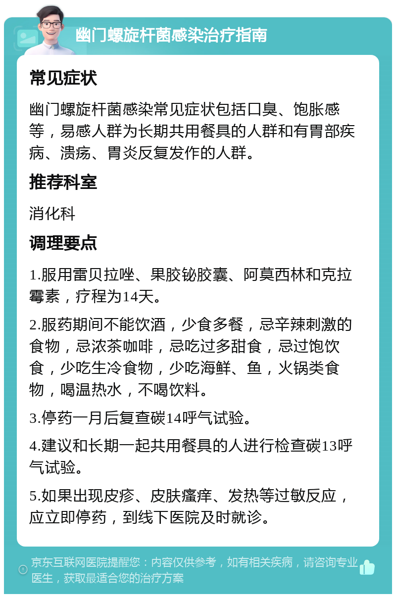 幽门螺旋杆菌感染治疗指南 常见症状 幽门螺旋杆菌感染常见症状包括口臭、饱胀感等，易感人群为长期共用餐具的人群和有胃部疾病、溃疡、胃炎反复发作的人群。 推荐科室 消化科 调理要点 1.服用雷贝拉唑、果胶铋胶囊、阿莫西林和克拉霉素，疗程为14天。 2.服药期间不能饮酒，少食多餐，忌辛辣刺激的食物，忌浓茶咖啡，忌吃过多甜食，忌过饱饮食，少吃生冷食物，少吃海鲜、鱼，火锅类食物，喝温热水，不喝饮料。 3.停药一月后复查碳14呼气试验。 4.建议和长期一起共用餐具的人进行检查碳13呼气试验。 5.如果出现皮疹、皮肤瘙痒、发热等过敏反应，应立即停药，到线下医院及时就诊。