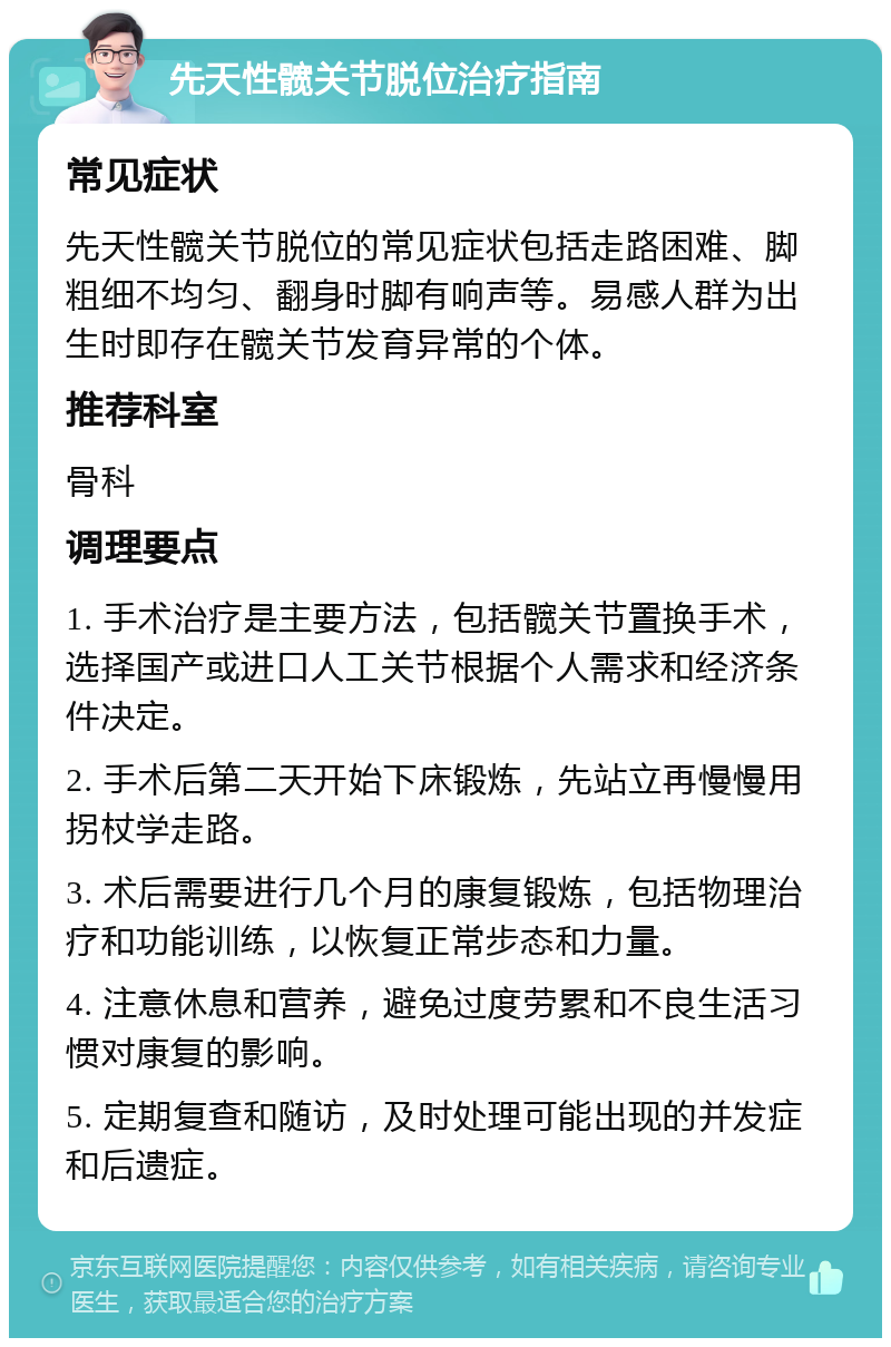 先天性髋关节脱位治疗指南 常见症状 先天性髋关节脱位的常见症状包括走路困难、脚粗细不均匀、翻身时脚有响声等。易感人群为出生时即存在髋关节发育异常的个体。 推荐科室 骨科 调理要点 1. 手术治疗是主要方法，包括髋关节置换手术，选择国产或进口人工关节根据个人需求和经济条件决定。 2. 手术后第二天开始下床锻炼，先站立再慢慢用拐杖学走路。 3. 术后需要进行几个月的康复锻炼，包括物理治疗和功能训练，以恢复正常步态和力量。 4. 注意休息和营养，避免过度劳累和不良生活习惯对康复的影响。 5. 定期复查和随访，及时处理可能出现的并发症和后遗症。