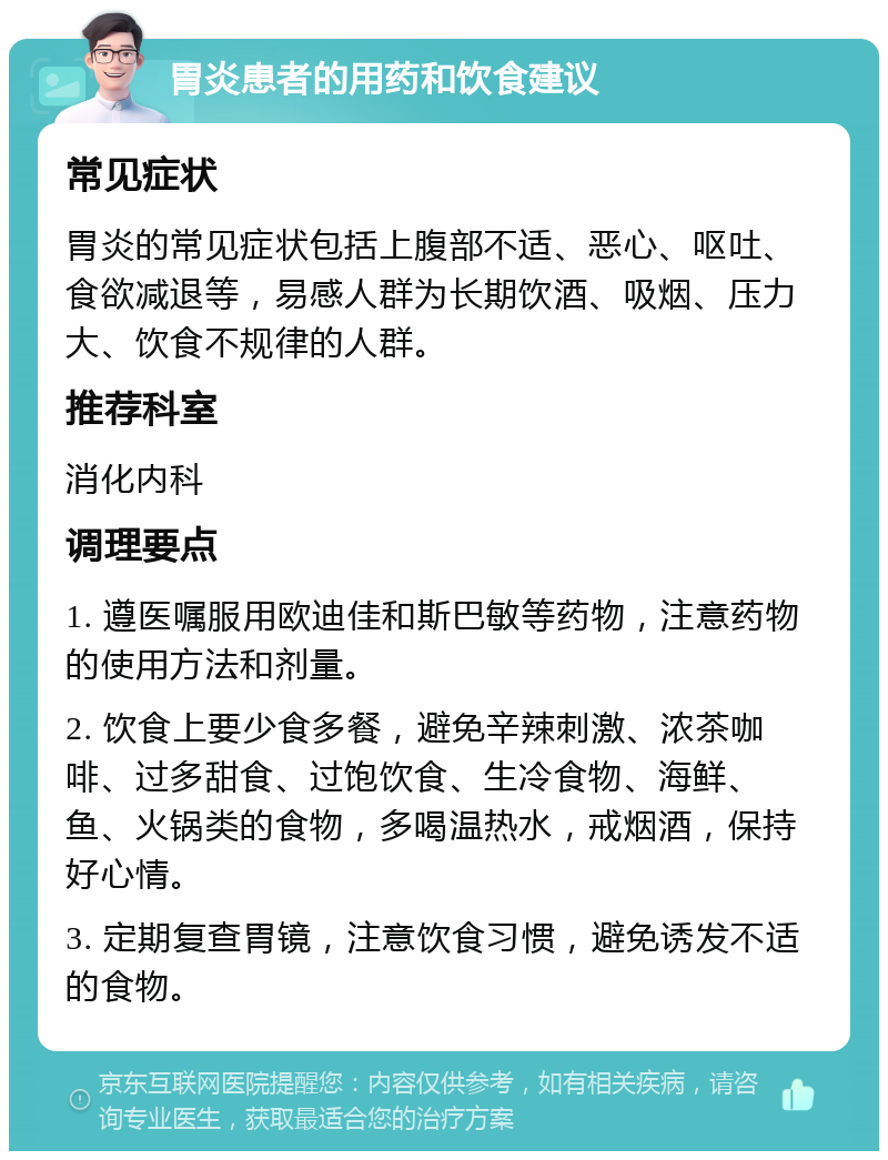 胃炎患者的用药和饮食建议 常见症状 胃炎的常见症状包括上腹部不适、恶心、呕吐、食欲减退等，易感人群为长期饮酒、吸烟、压力大、饮食不规律的人群。 推荐科室 消化内科 调理要点 1. 遵医嘱服用欧迪佳和斯巴敏等药物，注意药物的使用方法和剂量。 2. 饮食上要少食多餐，避免辛辣刺激、浓茶咖啡、过多甜食、过饱饮食、生冷食物、海鲜、鱼、火锅类的食物，多喝温热水，戒烟酒，保持好心情。 3. 定期复查胃镜，注意饮食习惯，避免诱发不适的食物。