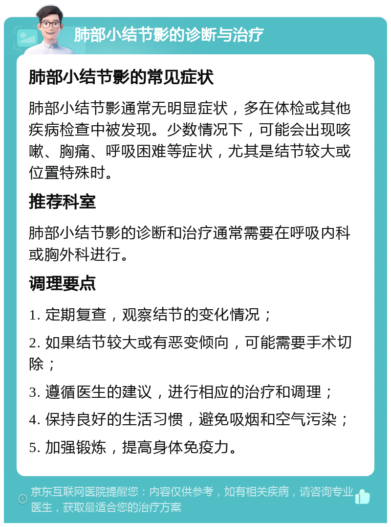 肺部小结节影的诊断与治疗 肺部小结节影的常见症状 肺部小结节影通常无明显症状，多在体检或其他疾病检查中被发现。少数情况下，可能会出现咳嗽、胸痛、呼吸困难等症状，尤其是结节较大或位置特殊时。 推荐科室 肺部小结节影的诊断和治疗通常需要在呼吸内科或胸外科进行。 调理要点 1. 定期复查，观察结节的变化情况； 2. 如果结节较大或有恶变倾向，可能需要手术切除； 3. 遵循医生的建议，进行相应的治疗和调理； 4. 保持良好的生活习惯，避免吸烟和空气污染； 5. 加强锻炼，提高身体免疫力。