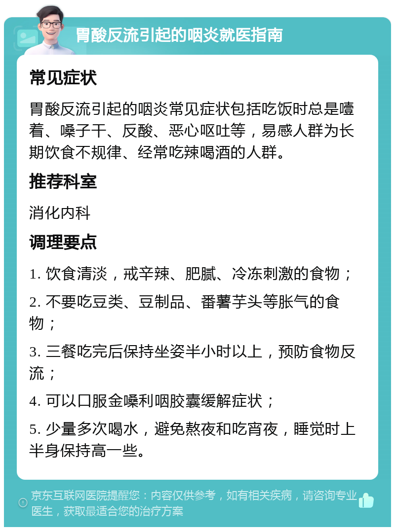 胃酸反流引起的咽炎就医指南 常见症状 胃酸反流引起的咽炎常见症状包括吃饭时总是噎着、嗓子干、反酸、恶心呕吐等，易感人群为长期饮食不规律、经常吃辣喝酒的人群。 推荐科室 消化内科 调理要点 1. 饮食清淡，戒辛辣、肥腻、冷冻刺激的食物； 2. 不要吃豆类、豆制品、番薯芋头等胀气的食物； 3. 三餐吃完后保持坐姿半小时以上，预防食物反流； 4. 可以口服金嗓利咽胶囊缓解症状； 5. 少量多次喝水，避免熬夜和吃宵夜，睡觉时上半身保持高一些。