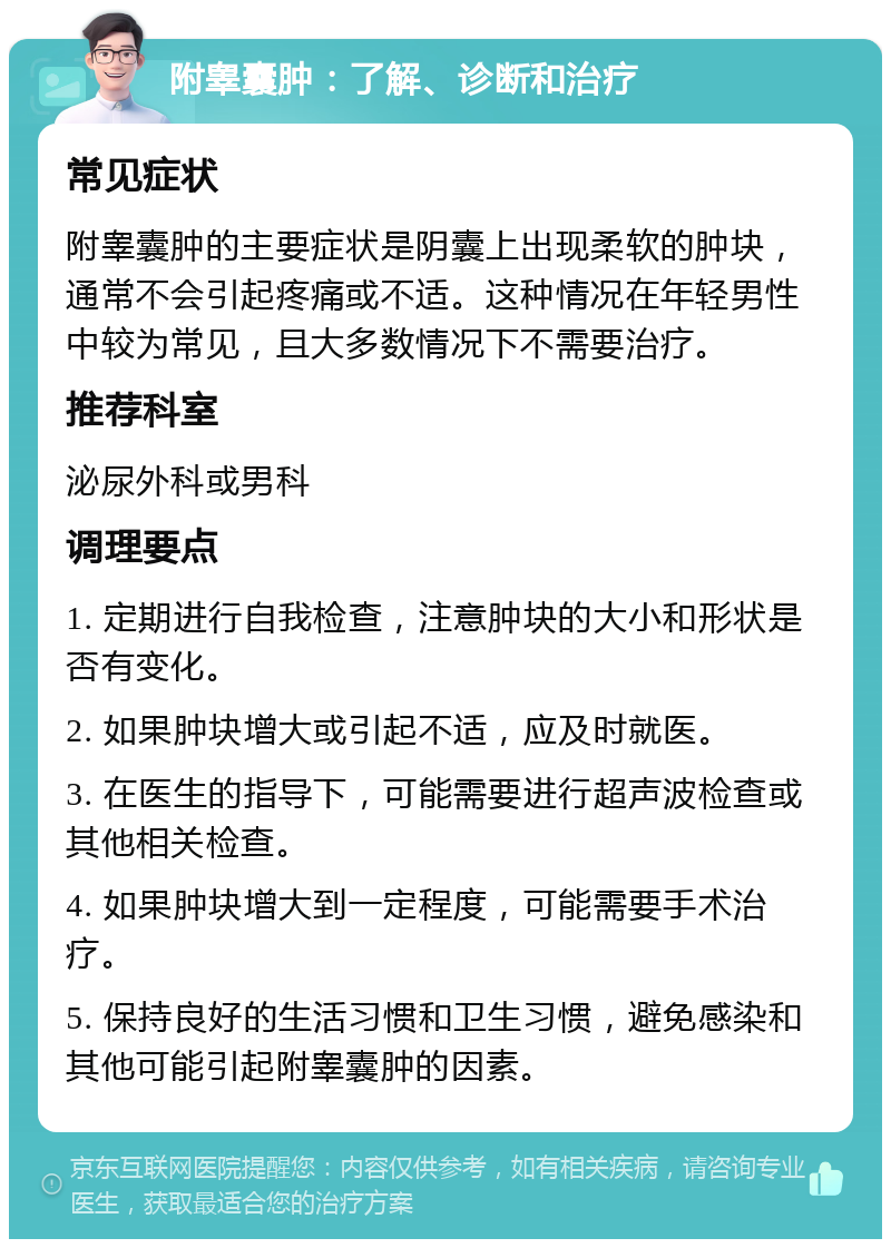 附睾囊肿：了解、诊断和治疗 常见症状 附睾囊肿的主要症状是阴囊上出现柔软的肿块，通常不会引起疼痛或不适。这种情况在年轻男性中较为常见，且大多数情况下不需要治疗。 推荐科室 泌尿外科或男科 调理要点 1. 定期进行自我检查，注意肿块的大小和形状是否有变化。 2. 如果肿块增大或引起不适，应及时就医。 3. 在医生的指导下，可能需要进行超声波检查或其他相关检查。 4. 如果肿块增大到一定程度，可能需要手术治疗。 5. 保持良好的生活习惯和卫生习惯，避免感染和其他可能引起附睾囊肿的因素。