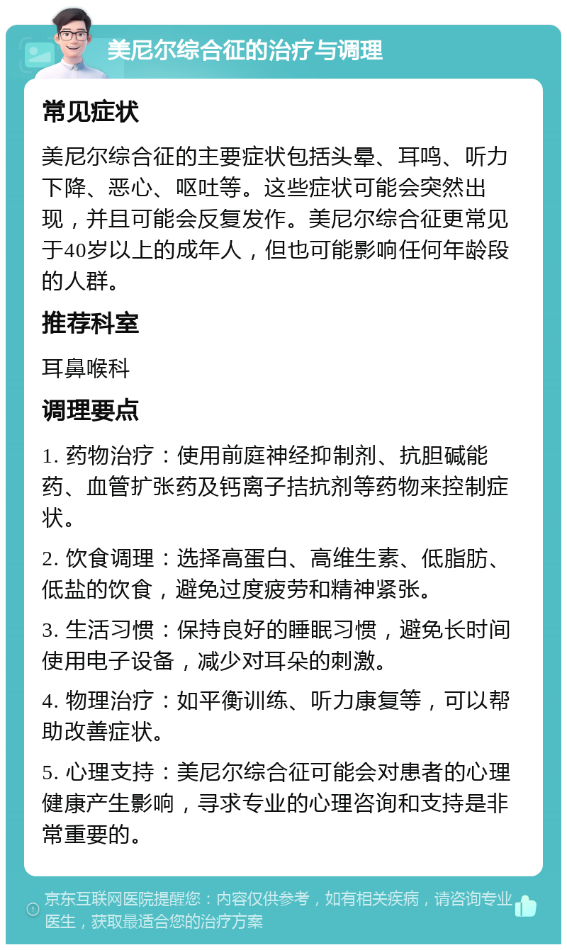 美尼尔综合征的治疗与调理 常见症状 美尼尔综合征的主要症状包括头晕、耳鸣、听力下降、恶心、呕吐等。这些症状可能会突然出现，并且可能会反复发作。美尼尔综合征更常见于40岁以上的成年人，但也可能影响任何年龄段的人群。 推荐科室 耳鼻喉科 调理要点 1. 药物治疗：使用前庭神经抑制剂、抗胆碱能药、血管扩张药及钙离子拮抗剂等药物来控制症状。 2. 饮食调理：选择高蛋白、高维生素、低脂肪、低盐的饮食，避免过度疲劳和精神紧张。 3. 生活习惯：保持良好的睡眠习惯，避免长时间使用电子设备，减少对耳朵的刺激。 4. 物理治疗：如平衡训练、听力康复等，可以帮助改善症状。 5. 心理支持：美尼尔综合征可能会对患者的心理健康产生影响，寻求专业的心理咨询和支持是非常重要的。