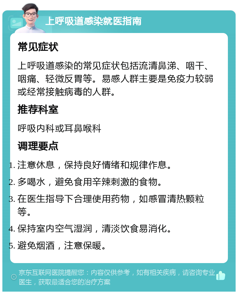 上呼吸道感染就医指南 常见症状 上呼吸道感染的常见症状包括流清鼻涕、咽干、咽痛、轻微反胃等。易感人群主要是免疫力较弱或经常接触病毒的人群。 推荐科室 呼吸内科或耳鼻喉科 调理要点 注意休息，保持良好情绪和规律作息。 多喝水，避免食用辛辣刺激的食物。 在医生指导下合理使用药物，如感冒清热颗粒等。 保持室内空气湿润，清淡饮食易消化。 避免烟酒，注意保暖。