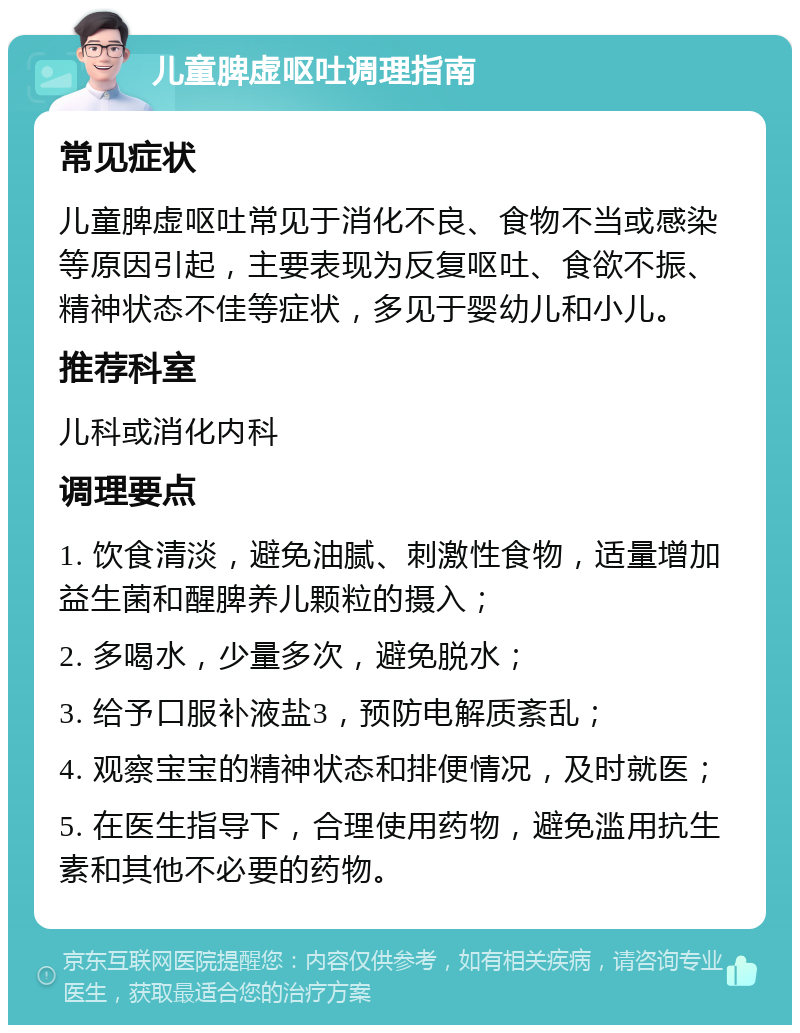 儿童脾虚呕吐调理指南 常见症状 儿童脾虚呕吐常见于消化不良、食物不当或感染等原因引起，主要表现为反复呕吐、食欲不振、精神状态不佳等症状，多见于婴幼儿和小儿。 推荐科室 儿科或消化内科 调理要点 1. 饮食清淡，避免油腻、刺激性食物，适量增加益生菌和醒脾养儿颗粒的摄入； 2. 多喝水，少量多次，避免脱水； 3. 给予口服补液盐3，预防电解质紊乱； 4. 观察宝宝的精神状态和排便情况，及时就医； 5. 在医生指导下，合理使用药物，避免滥用抗生素和其他不必要的药物。