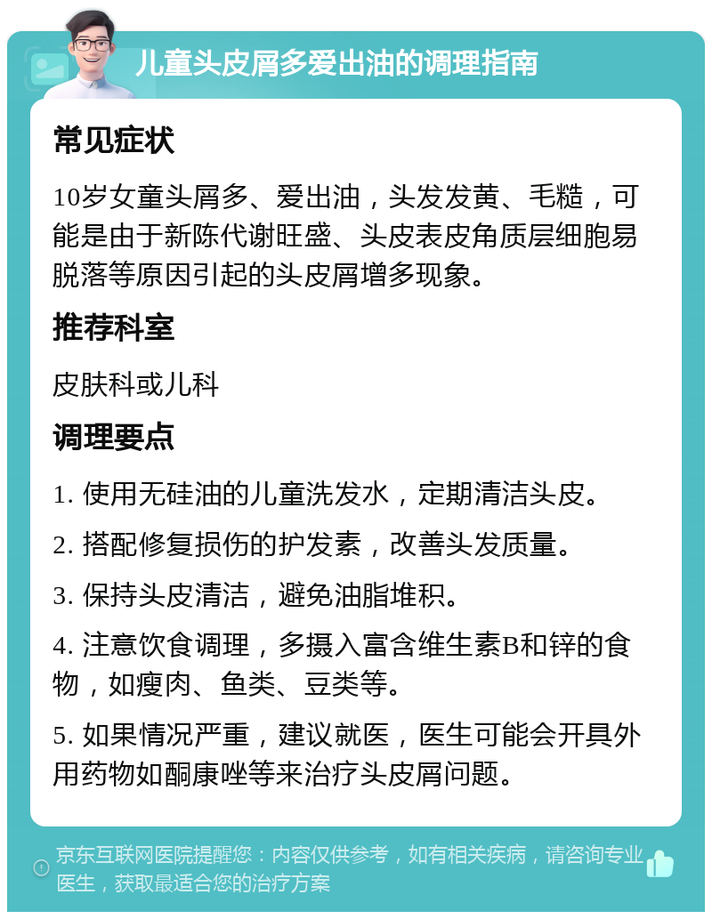 儿童头皮屑多爱出油的调理指南 常见症状 10岁女童头屑多、爱出油，头发发黄、毛糙，可能是由于新陈代谢旺盛、头皮表皮角质层细胞易脱落等原因引起的头皮屑增多现象。 推荐科室 皮肤科或儿科 调理要点 1. 使用无硅油的儿童洗发水，定期清洁头皮。 2. 搭配修复损伤的护发素，改善头发质量。 3. 保持头皮清洁，避免油脂堆积。 4. 注意饮食调理，多摄入富含维生素B和锌的食物，如瘦肉、鱼类、豆类等。 5. 如果情况严重，建议就医，医生可能会开具外用药物如酮康唑等来治疗头皮屑问题。