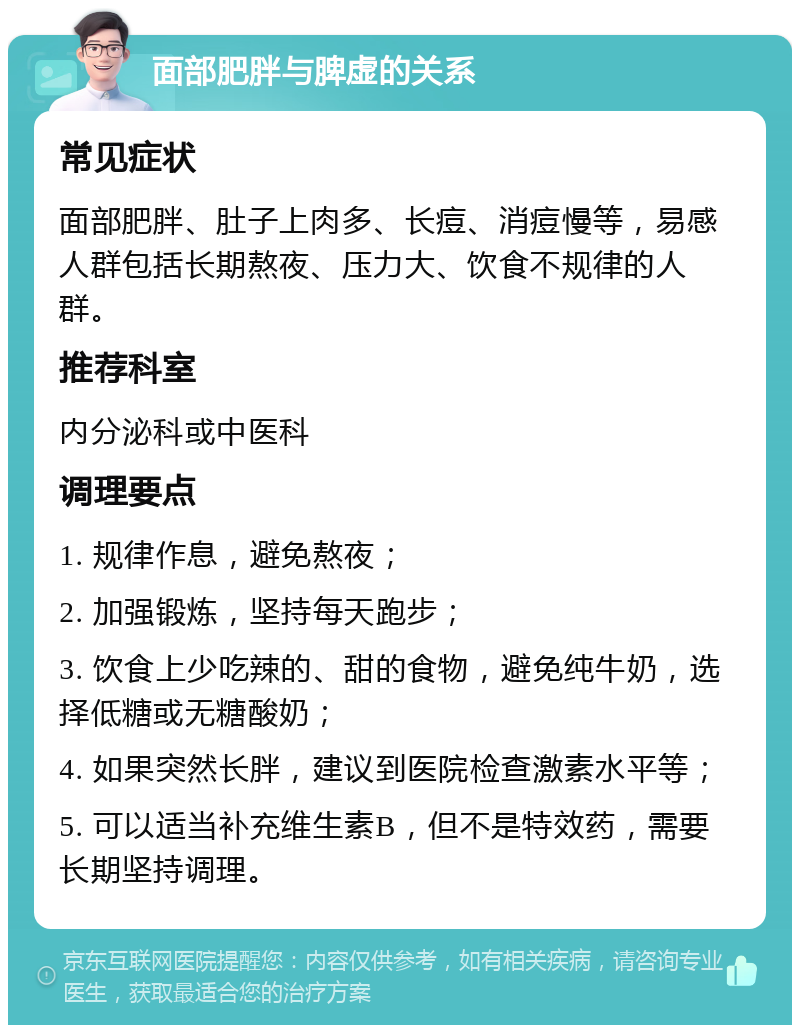 面部肥胖与脾虚的关系 常见症状 面部肥胖、肚子上肉多、长痘、消痘慢等，易感人群包括长期熬夜、压力大、饮食不规律的人群。 推荐科室 内分泌科或中医科 调理要点 1. 规律作息，避免熬夜； 2. 加强锻炼，坚持每天跑步； 3. 饮食上少吃辣的、甜的食物，避免纯牛奶，选择低糖或无糖酸奶； 4. 如果突然长胖，建议到医院检查激素水平等； 5. 可以适当补充维生素B，但不是特效药，需要长期坚持调理。