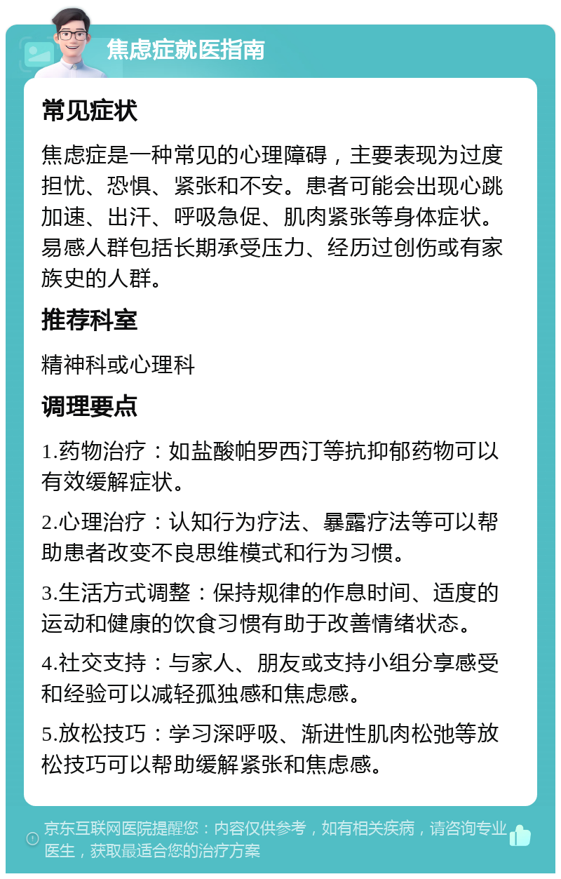 焦虑症就医指南 常见症状 焦虑症是一种常见的心理障碍，主要表现为过度担忧、恐惧、紧张和不安。患者可能会出现心跳加速、出汗、呼吸急促、肌肉紧张等身体症状。易感人群包括长期承受压力、经历过创伤或有家族史的人群。 推荐科室 精神科或心理科 调理要点 1.药物治疗：如盐酸帕罗西汀等抗抑郁药物可以有效缓解症状。 2.心理治疗：认知行为疗法、暴露疗法等可以帮助患者改变不良思维模式和行为习惯。 3.生活方式调整：保持规律的作息时间、适度的运动和健康的饮食习惯有助于改善情绪状态。 4.社交支持：与家人、朋友或支持小组分享感受和经验可以减轻孤独感和焦虑感。 5.放松技巧：学习深呼吸、渐进性肌肉松弛等放松技巧可以帮助缓解紧张和焦虑感。