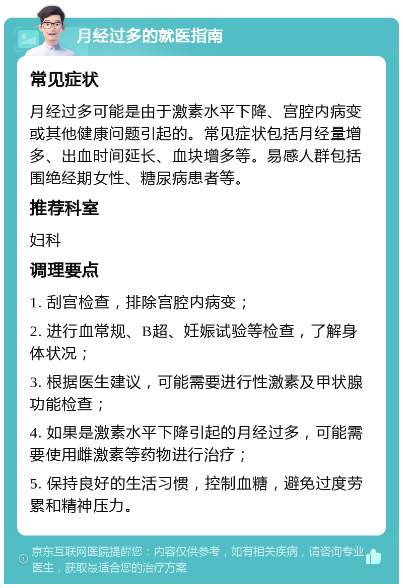 月经过多的就医指南 常见症状 月经过多可能是由于激素水平下降、宫腔内病变或其他健康问题引起的。常见症状包括月经量增多、出血时间延长、血块增多等。易感人群包括围绝经期女性、糖尿病患者等。 推荐科室 妇科 调理要点 1. 刮宫检查，排除宫腔内病变； 2. 进行血常规、B超、妊娠试验等检查，了解身体状况； 3. 根据医生建议，可能需要进行性激素及甲状腺功能检查； 4. 如果是激素水平下降引起的月经过多，可能需要使用雌激素等药物进行治疗； 5. 保持良好的生活习惯，控制血糖，避免过度劳累和精神压力。