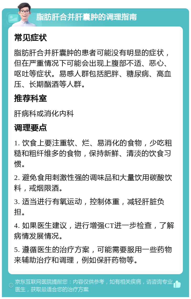 脂肪肝合并肝囊肿的调理指南 常见症状 脂肪肝合并肝囊肿的患者可能没有明显的症状，但在严重情况下可能会出现上腹部不适、恶心、呕吐等症状。易感人群包括肥胖、糖尿病、高血压、长期酗酒等人群。 推荐科室 肝病科或消化内科 调理要点 1. 饮食上要注重软、烂、易消化的食物，少吃粗糙和粗纤维多的食物，保持新鲜、清淡的饮食习惯。 2. 避免食用刺激性强的调味品和大量饮用碳酸饮料，戒烟限酒。 3. 适当进行有氧运动，控制体重，减轻肝脏负担。 4. 如果医生建议，进行增强CT进一步检查，了解病情发展情况。 5. 遵循医生的治疗方案，可能需要服用一些药物来辅助治疗和调理，例如保肝药物等。