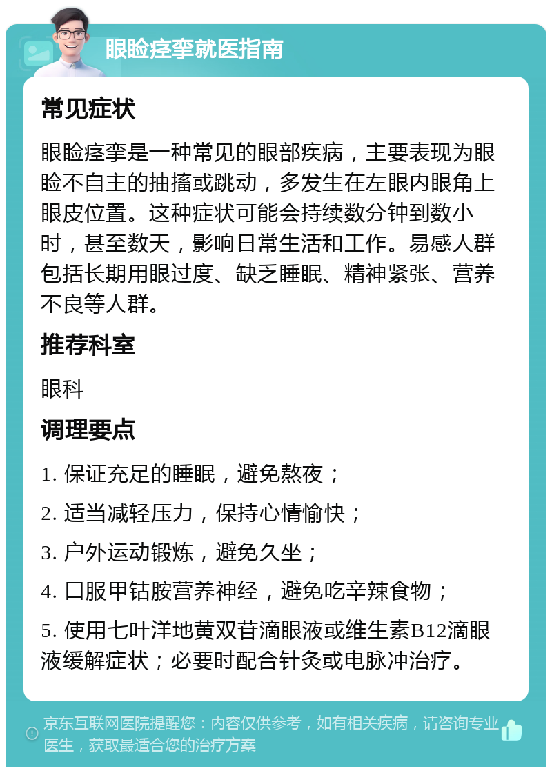 眼睑痉挛就医指南 常见症状 眼睑痉挛是一种常见的眼部疾病，主要表现为眼睑不自主的抽搐或跳动，多发生在左眼内眼角上眼皮位置。这种症状可能会持续数分钟到数小时，甚至数天，影响日常生活和工作。易感人群包括长期用眼过度、缺乏睡眠、精神紧张、营养不良等人群。 推荐科室 眼科 调理要点 1. 保证充足的睡眠，避免熬夜； 2. 适当减轻压力，保持心情愉快； 3. 户外运动锻炼，避免久坐； 4. 口服甲钴胺营养神经，避免吃辛辣食物； 5. 使用七叶洋地黄双苷滴眼液或维生素B12滴眼液缓解症状；必要时配合针灸或电脉冲治疗。