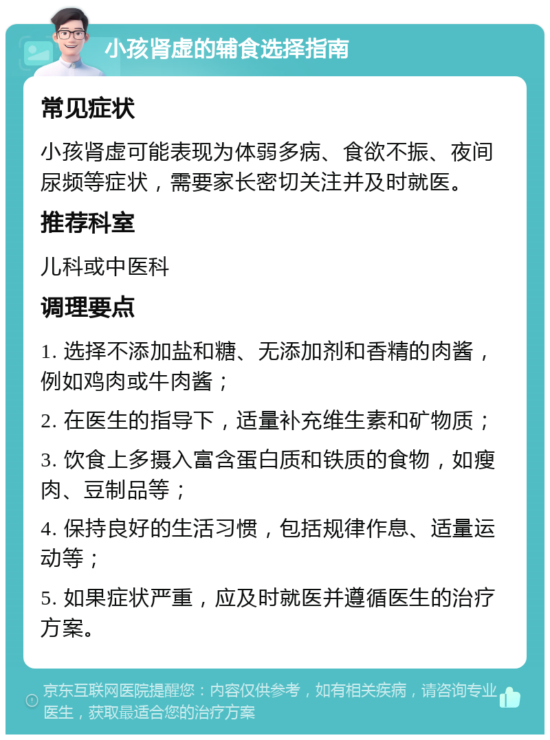 小孩肾虚的辅食选择指南 常见症状 小孩肾虚可能表现为体弱多病、食欲不振、夜间尿频等症状，需要家长密切关注并及时就医。 推荐科室 儿科或中医科 调理要点 1. 选择不添加盐和糖、无添加剂和香精的肉酱，例如鸡肉或牛肉酱； 2. 在医生的指导下，适量补充维生素和矿物质； 3. 饮食上多摄入富含蛋白质和铁质的食物，如瘦肉、豆制品等； 4. 保持良好的生活习惯，包括规律作息、适量运动等； 5. 如果症状严重，应及时就医并遵循医生的治疗方案。