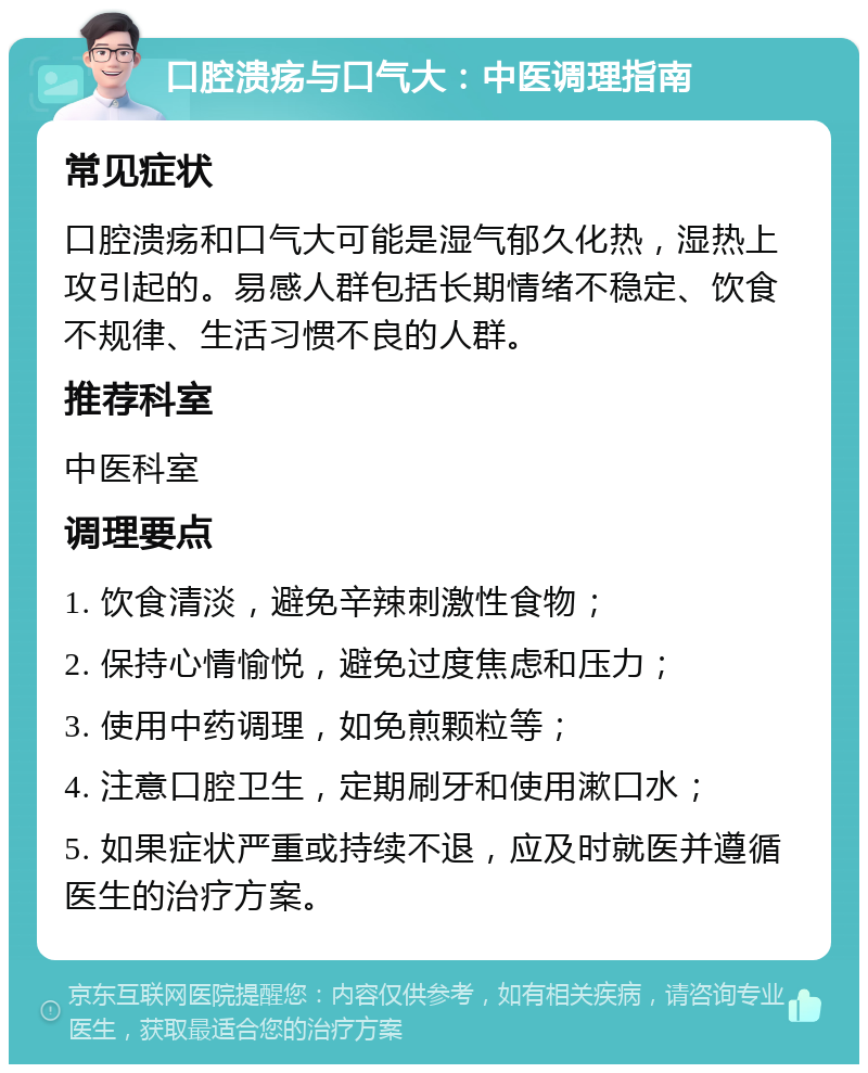 口腔溃疡与口气大：中医调理指南 常见症状 口腔溃疡和口气大可能是湿气郁久化热，湿热上攻引起的。易感人群包括长期情绪不稳定、饮食不规律、生活习惯不良的人群。 推荐科室 中医科室 调理要点 1. 饮食清淡，避免辛辣刺激性食物； 2. 保持心情愉悦，避免过度焦虑和压力； 3. 使用中药调理，如免煎颗粒等； 4. 注意口腔卫生，定期刷牙和使用漱口水； 5. 如果症状严重或持续不退，应及时就医并遵循医生的治疗方案。