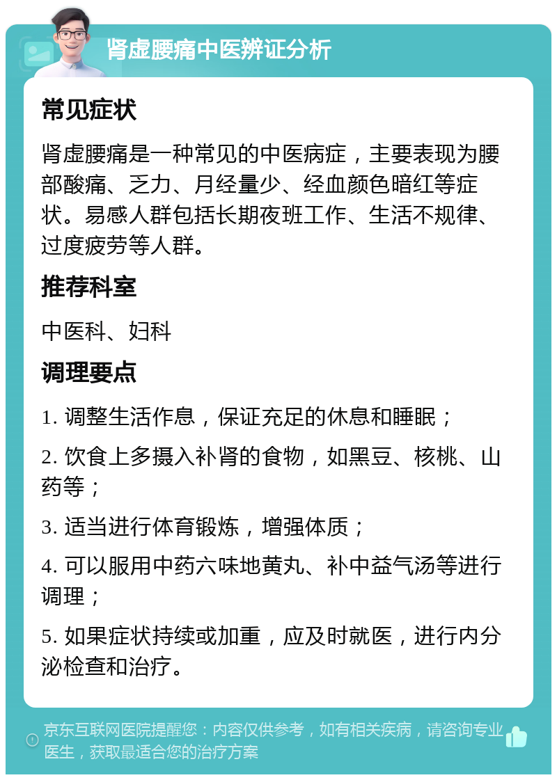 肾虚腰痛中医辨证分析 常见症状 肾虚腰痛是一种常见的中医病症，主要表现为腰部酸痛、乏力、月经量少、经血颜色暗红等症状。易感人群包括长期夜班工作、生活不规律、过度疲劳等人群。 推荐科室 中医科、妇科 调理要点 1. 调整生活作息，保证充足的休息和睡眠； 2. 饮食上多摄入补肾的食物，如黑豆、核桃、山药等； 3. 适当进行体育锻炼，增强体质； 4. 可以服用中药六味地黄丸、补中益气汤等进行调理； 5. 如果症状持续或加重，应及时就医，进行内分泌检查和治疗。