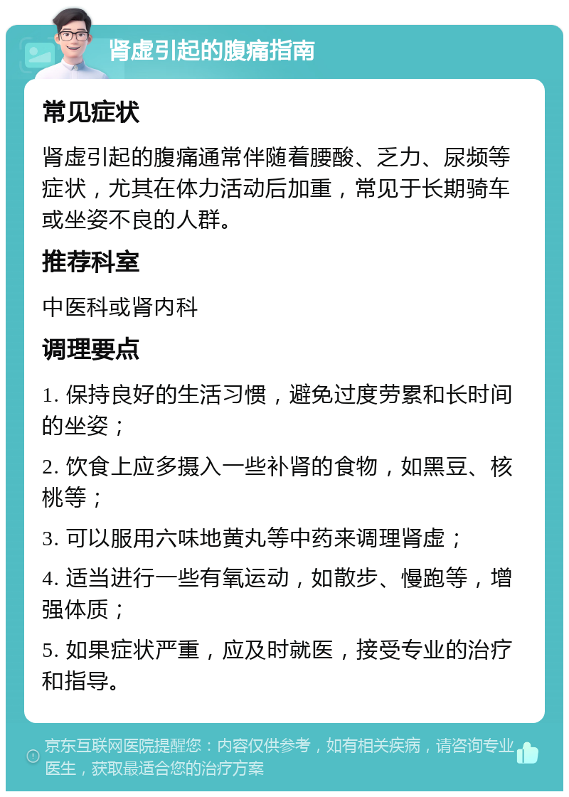 肾虚引起的腹痛指南 常见症状 肾虚引起的腹痛通常伴随着腰酸、乏力、尿频等症状，尤其在体力活动后加重，常见于长期骑车或坐姿不良的人群。 推荐科室 中医科或肾内科 调理要点 1. 保持良好的生活习惯，避免过度劳累和长时间的坐姿； 2. 饮食上应多摄入一些补肾的食物，如黑豆、核桃等； 3. 可以服用六味地黄丸等中药来调理肾虚； 4. 适当进行一些有氧运动，如散步、慢跑等，增强体质； 5. 如果症状严重，应及时就医，接受专业的治疗和指导。