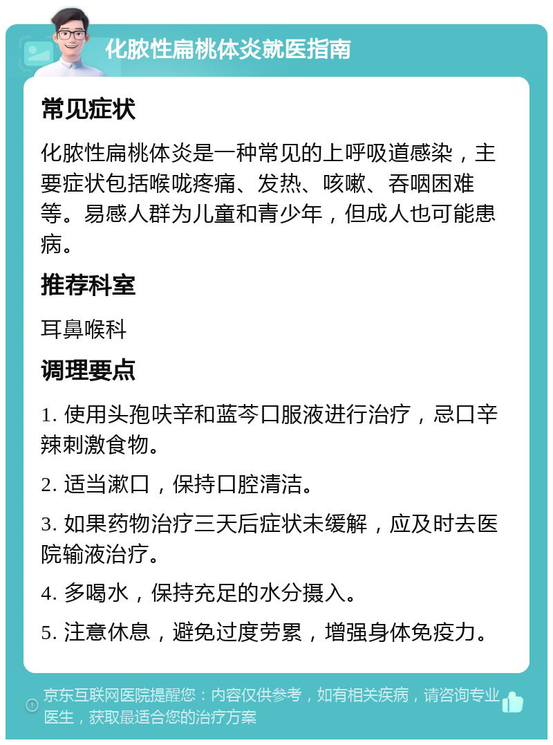 化脓性扁桃体炎就医指南 常见症状 化脓性扁桃体炎是一种常见的上呼吸道感染，主要症状包括喉咙疼痛、发热、咳嗽、吞咽困难等。易感人群为儿童和青少年，但成人也可能患病。 推荐科室 耳鼻喉科 调理要点 1. 使用头孢呋辛和蓝芩口服液进行治疗，忌口辛辣刺激食物。 2. 适当漱口，保持口腔清洁。 3. 如果药物治疗三天后症状未缓解，应及时去医院输液治疗。 4. 多喝水，保持充足的水分摄入。 5. 注意休息，避免过度劳累，增强身体免疫力。