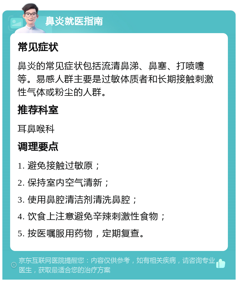 鼻炎就医指南 常见症状 鼻炎的常见症状包括流清鼻涕、鼻塞、打喷嚏等。易感人群主要是过敏体质者和长期接触刺激性气体或粉尘的人群。 推荐科室 耳鼻喉科 调理要点 1. 避免接触过敏原； 2. 保持室内空气清新； 3. 使用鼻腔清洁剂清洗鼻腔； 4. 饮食上注意避免辛辣刺激性食物； 5. 按医嘱服用药物，定期复查。