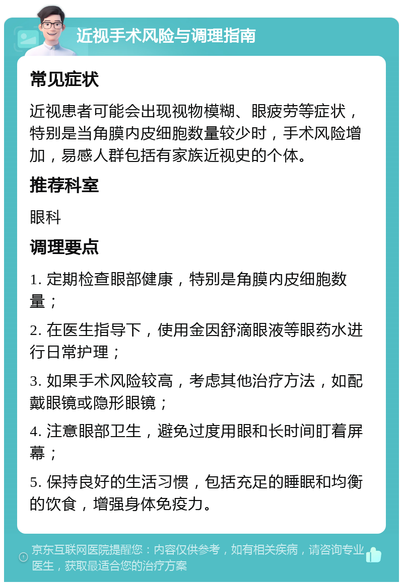 近视手术风险与调理指南 常见症状 近视患者可能会出现视物模糊、眼疲劳等症状，特别是当角膜内皮细胞数量较少时，手术风险增加，易感人群包括有家族近视史的个体。 推荐科室 眼科 调理要点 1. 定期检查眼部健康，特别是角膜内皮细胞数量； 2. 在医生指导下，使用金因舒滴眼液等眼药水进行日常护理； 3. 如果手术风险较高，考虑其他治疗方法，如配戴眼镜或隐形眼镜； 4. 注意眼部卫生，避免过度用眼和长时间盯着屏幕； 5. 保持良好的生活习惯，包括充足的睡眠和均衡的饮食，增强身体免疫力。