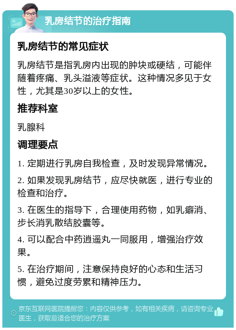 乳房结节的治疗指南 乳房结节的常见症状 乳房结节是指乳房内出现的肿块或硬结，可能伴随着疼痛、乳头溢液等症状。这种情况多见于女性，尤其是30岁以上的女性。 推荐科室 乳腺科 调理要点 1. 定期进行乳房自我检查，及时发现异常情况。 2. 如果发现乳房结节，应尽快就医，进行专业的检查和治疗。 3. 在医生的指导下，合理使用药物，如乳癖消、步长消乳散结胶囊等。 4. 可以配合中药逍遥丸一同服用，增强治疗效果。 5. 在治疗期间，注意保持良好的心态和生活习惯，避免过度劳累和精神压力。