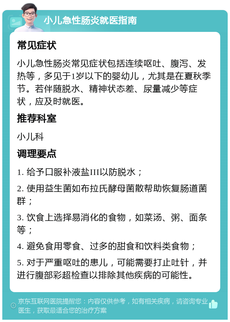 小儿急性肠炎就医指南 常见症状 小儿急性肠炎常见症状包括连续呕吐、腹泻、发热等，多见于1岁以下的婴幼儿，尤其是在夏秋季节。若伴随脱水、精神状态差、尿量减少等症状，应及时就医。 推荐科室 小儿科 调理要点 1. 给予口服补液盐III以防脱水； 2. 使用益生菌如布拉氏酵母菌散帮助恢复肠道菌群； 3. 饮食上选择易消化的食物，如菜汤、粥、面条等； 4. 避免食用零食、过多的甜食和饮料类食物； 5. 对于严重呕吐的患儿，可能需要打止吐针，并进行腹部彩超检查以排除其他疾病的可能性。